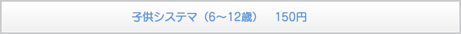 子供システマ(6〜12歳) 150円 子供システマ(6〜12歳) 150円